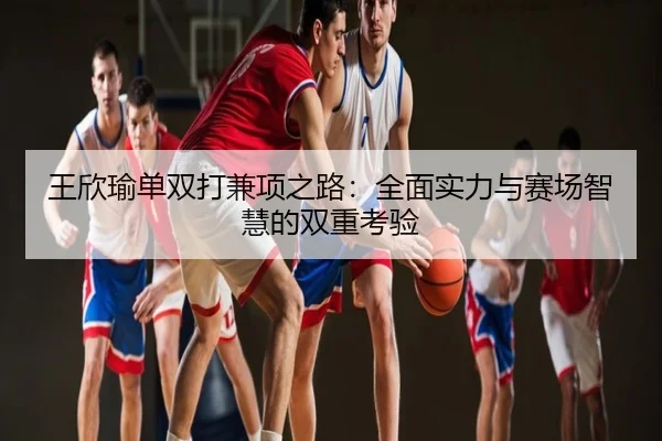 王欣瑜单双打兼项之路：全面实力与赛场智慧的双重考验