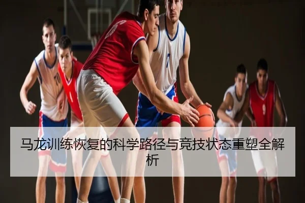 马龙训练恢复的科学路径与竞技状态重塑全解析