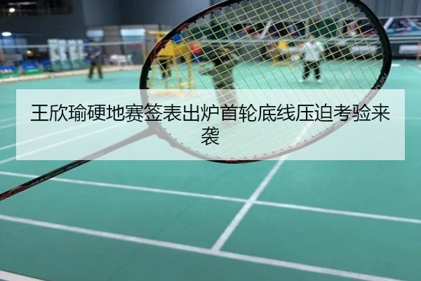 王欣瑜硬地赛签表出炉首轮底线压迫考验来袭