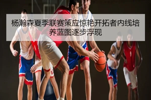 杨瀚森夏季联赛策应惊艳开拓者内线培养蓝图逐步浮现