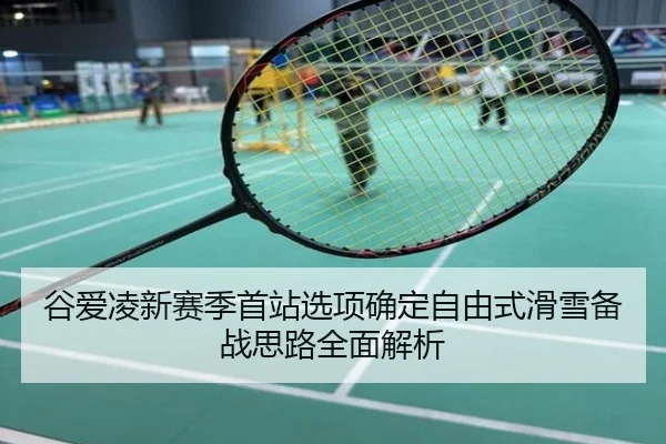 谷爱凌新赛季首站选项确定自由式滑雪备战思路全面解析
