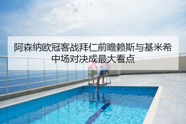 阿森纳欧冠客战拜仁前瞻赖斯与基米希中场对决成最大看点