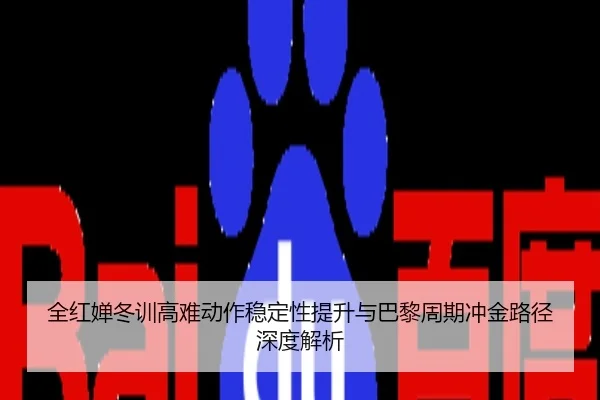 全红婵冬训高难动作稳定性提升与巴黎周期冲金路径深度解析