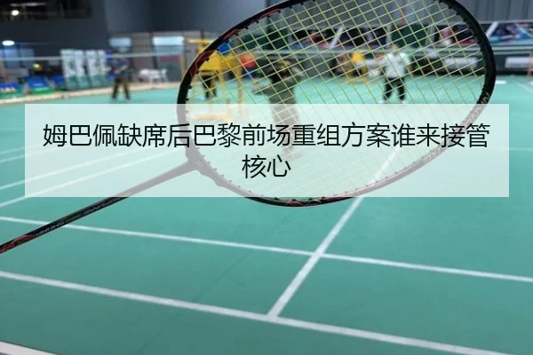 姆巴佩缺席后巴黎前场重组方案谁来接管核心