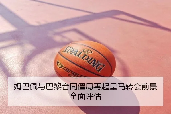 姆巴佩与巴黎合同僵局再起皇马转会前景全面评估