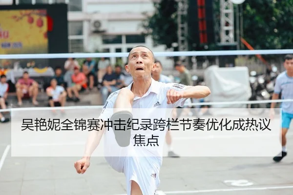 吴艳妮全锦赛冲击纪录跨栏节奏优化成热议焦点