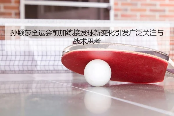 孙颖莎全运会前加练接发球新变化引发广泛关注与战术思考