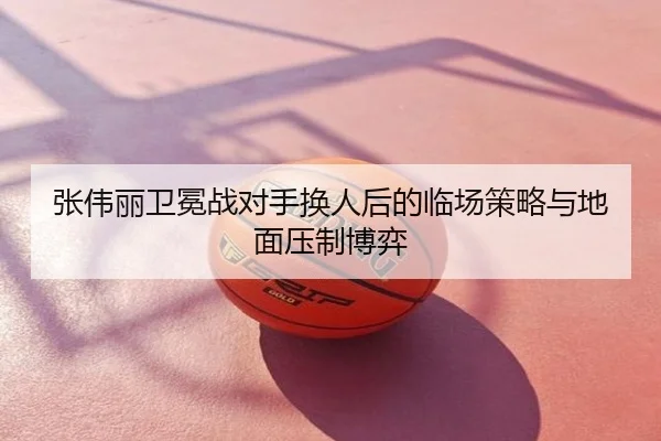 张伟丽卫冕战对手换人后的临场策略与地面压制博弈